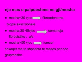 nje mas e palpueshme ne gji/mosha
● mosha<30 vjec fibroadenoma
biopsi ekscizionale
● mosha:30-45vjec semundja
fibrocistike . u/s
● mosha>50 vjec kancer
shkaqet me te shpeshta te mases per cdo
grupmoshe.
 