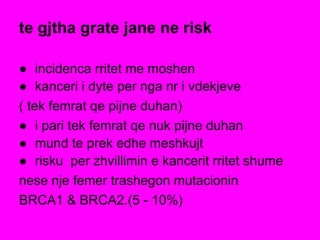 te gjtha grate jane ne risk
● incidenca rritet me moshen
● kanceri i dyte per nga nr i vdekjeve
( tek femrat qe pijne duhan)
● i pari tek femrat qe nuk pijne duhan
● mund te prek edhe meshkujt
● risku per zhvillimin e kancerit rritet shume
nese nje femer trashegon mutacionin
BRCA1 & BRCA2.(5 - 10%)
 