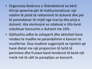 • Organizata Botërore e Shëndetësisë ka bërë
thirrje qeverive për të institucionalizuar një
ndalim të plotë të reklamimit të duhanit dhe për
të parandaluar të rinjtë nga marrja dhe pirja e
duhanit. Ata vlerësojnë se ndalesat e tilla kanë
reduktuar konsumin e duhanit me 16%.
• Gjithashtu edhe te ushqyerit dhe aktiviteti kane
rendesi te madhe ne parandalimin e kanceri te
mushkrive. Disa studime sugjerojnë se njerëzit që
hanë dietat me një proporcion të lartë të
perimeve dhe frutave kanë tendencë të kenë një
rrezik më të ulët te paraqitjes se kancerit.
 
