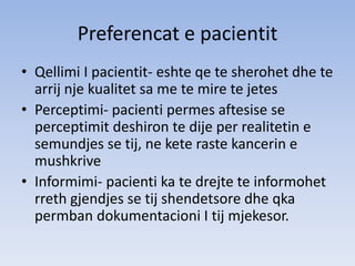 Preferencat e pacientit
• Qellimi I pacientit- eshte qe te sherohet dhe te
arrij nje kualitet sa me te mire te jetes
• Perceptimi- pacienti permes aftesise se
perceptimit deshiron te dije per realitetin e
semundjes se tij, ne kete raste kancerin e
mushkrive
• Informimi- pacienti ka te drejte te informohet
rreth gjendjes se tij shendetsore dhe qka
permban dokumentacioni I tij mjekesor.
 
