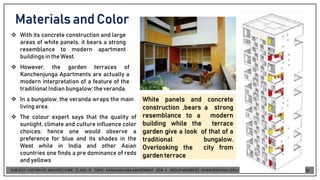 Materials and Color
❖ With its concrete construction and large
areas of white panels, it bears a strong
resemblance to modern apartment
buildingsin the West.
❖ However, the garden terraces of
Kanchenjunga Apartments are actually a
modern interpretation of a feature of the
traditionalIndian bungalow:theveranda.
❖ In a bungalow, the veranda wraps the main
living area.
❖ The colour expert says that the quality of
sunlight, climate and culture influence color
choices: hence one would observe a
preference for blue and its shades in the
West while in India and other Asian
countries one finds a pre dominance of reds
and yellows
White panels and concrete
construction ,bears a strong
resemblance to a modern
building while the terrace
garden give a look of that of a
traditional bungalow.
Overlooking the city from
gardenterrace
 