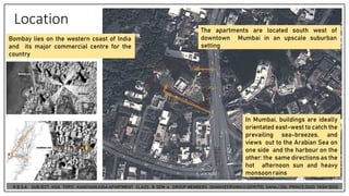 Location
Bombay lies on the western coast of India
and its major commercial centre for the
country
The apartments are located south west of
downtown Mumbai in an upscale suburban
setting
In Mumbai, buildings are ideally
orientated east-west to catch the
prevailing sea-breezes, and
views out to the Arabian Sea on
one side and the harbour on the
other: the same directions as the
hot afternoon sun and heavy
monsoonrains
 