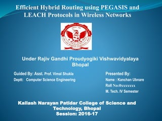 Kailash Narayan Patidar College of Science and
Technology, Bhopal
Session: 2016-17
Presented By:
Name : Kanchan Ubnare
Roll No:0xxxxxxx
M. Tech. IV Semester
Guided By: Asst. Prof. Vimal Shukla
Deptt: Computer Science Engineering
Efficient Hybrid Routing using PEGASIS and
LEACH Protocols in Wireless Networks
Under Rajiv Gandhi Proudyogiki Vishwavidyalaya
Bhopal
 