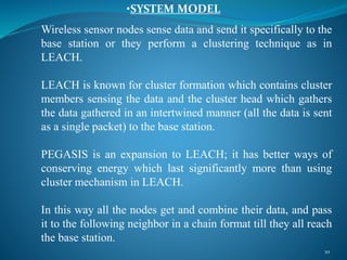 Wireless sensor nodes sense data and send it specifically to the
base station or they perform a clustering technique as in
LEACH.
LEACH is known for cluster formation which contains cluster
members sensing the data and the cluster head which gathers
the data gathered in an intertwined manner (all the data is sent
as a single packet) to the base station.
PEGASIS is an expansion to LEACH; it has better ways of
conserving energy which last significantly more than using
cluster mechanism in LEACH.
In this way all the nodes get and combine their data, and pass
it to the following neighbor in a chain format till they all reach
the base station.
10
•SYSTEM MODEL
 