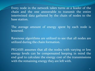 Every node in the network takes turns as a leader of the
chain and the one answerable to transmit the entire
intertwined data gathered by the chain of nodes to the
base station.
The average amount of energy spent by each node is
lessened.
Ravenous algorithms are utilized to see that all nodes are
utilized during the chain formation.
PEGASIS assumes that all the nodes with varying or low
energy levels can be compensated keeping in mind the
end goal to calculate the energy cost of the transmissions
with the remaining energy they are left with.
11
 