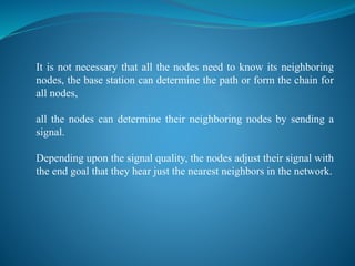 It is not necessary that all the nodes need to know its neighboring
nodes, the base station can determine the path or form the chain for
all nodes,
all the nodes can determine their neighboring nodes by sending a
signal.
Depending upon the signal quality, the nodes adjust their signal with
the end goal that they hear just the nearest neighbors in the network.
 