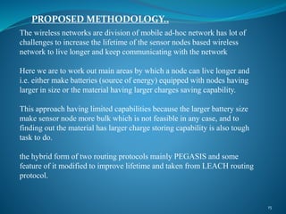 PROPOSED METHODOLOGY..
15
The wireless networks are division of mobile ad-hoc network has lot of
challenges to increase the lifetime of the sensor nodes based wireless
network to live longer and keep communicating with the network
Here we are to work out main areas by which a node can live longer and
i.e. either make batteries (source of energy) equipped with nodes having
larger in size or the material having larger charges saving capability.
This approach having limited capabilities because the larger battery size
make sensor node more bulk which is not feasible in any case, and to
finding out the material has larger charge storing capability is also tough
task to do.
the hybrid form of two routing protocols mainly PEGASIS and some
feature of it modified to improve lifetime and taken from LEACH routing
protocol.
 