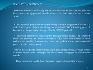 SIMULATION OUTCOMES
Wireless networks are having lots of research areas to work on and here we
have chosen routing protocol to make network life span more than the previous
work.
The simulation performed on hybrid routing which is integration of PEGASIS
and LEACH protocols or it can be say that modified PEGASIS routing protocol
because the changes has been inspired by the LEACH protocol.
The routing performed on reducing the data aggregation energy. The simulated
results are showing the terms of number of alive nodes and numbers of dead
nodes versus number of transmission rounds and packets sent to base station and
packets sent to cluster groups. .
shows the dead node characteristics, alive node characteristics, average energy
of nodes, cluster head throughput and base station throughput vs transmission
rounds.
 These parameters clearly shows the merits over existing routing protocol.
23
 