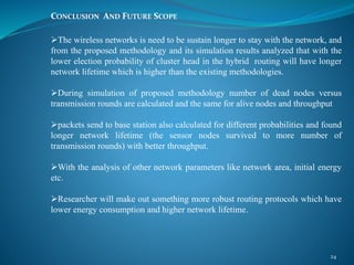 CONCLUSION AND FUTURE SCOPE
The wireless networks is need to be sustain longer to stay with the network, and
from the proposed methodology and its simulation results analyzed that with the
lower election probability of cluster head in the hybrid routing will have longer
network lifetime which is higher than the existing methodologies.
During simulation of proposed methodology number of dead nodes versus
transmission rounds are calculated and the same for alive nodes and throughput
packets send to base station also calculated for different probabilities and found
longer network lifetime (the sensor nodes survived to more number of
transmission rounds) with better throughput.
With the analysis of other network parameters like network area, initial energy
etc.
Researcher will make out something more robust routing protocols which have
lower energy consumption and higher network lifetime.
24
 