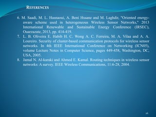 REFERENCES
26
6. M. Saadi, M. L. Hasnaoui, A. Beni Hssane and M. Laghdir, "Oriented energy-
aware scheme used in heterogeneous Wireless Sensor Networks," 2013
International Renewable and Sustainable Energy Conference (IRSEC),
Ouarzazate, 2013, pp. 414-419.
7. L. B. Oliveira E. Habib H. C. Wong A. C. Ferreira, M. A. Vilaa and A. A.
Loureiro. Security of cluster-based communication protocols for wireless sensor
networks. In 4th IEEE International Conference on Networking (ICN05),
volume Lecture Notes in Computer Science, pages 449-458, Washington, DC,
USA, 2005.
8. Jamal N. Al-karaki and Ahmed E. Kamal. Routing techniques in wireless sensor
networks: A survey. IEEE Wireless Communications, 11:6-28, 2004.
 