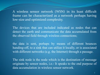 A wireless sensor network (WSN) in its least difficult
frame can be characterized as a network perhaps having
low-size and optimized complexity.
The devices that are included indicated as nodes that can
detect the earth and communicate the data accumulated from
the observed field through wireless connections;
the data is sent, perhaps by means of different bounces
handing-off, to a sink that can utilize it locally, or is associated
with different networks (e.g. the Internet) through a passage.
The sink node is the node which is the destination of message
originate by sensor nodes, i.e.- It speaks to the end purpose of
data accumulation in wireless sensor network.
7
 