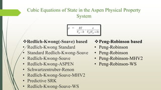 Cubic Equations of State in the Aspen Physical Property
System
Peng-Robinson based
• Peng-Robinson
• Peng-Robinson
• Peng-Robinson-MHV2
• Peng-Robinson-WS
Redlich-Kwong(-Soave) based
• Redlich-Kwong Standard
• Standard Redlich-Kwong-Soave
• Redlich-Kwong-Soave
• Redlich-Kwong-ASPEN
• Schwartzentruber-Renon
• Redlich-Kwong-Soave-MHV2
• Predictive SRK
• Redlich-Kwong-Soave-WS
 