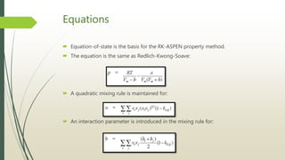 Equations
 Equation-of-state is the basis for the RK-ASPEN property method.
 The equation is the same as Redlich-Kwong-Soave:
 A quadratic mixing rule is maintained for:
 An interaction parameter is introduced in the mixing rule for:
 