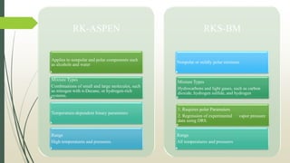 RK-ASPEN
Applies to nonpolar and polar components such
as alcohols and water
Mixture Types
Combinations of small and large molecules, such
as nitrogen with n-Decane, or hydrogen-rich
systems.
Temperature-dependent binary parameters
Range
High temperatures and pressures.
RKS-BM
Nonpolar or mildly polar mixtures
1. Requires polar Parameters
2. Regression of experimental vapor pressure
data using DRS.
Mixture Types
Hydrocarbons and light gases, such as carbon
dioxide, hydrogen sulfide, and hydrogen
Range
All temperatures and pressures
 