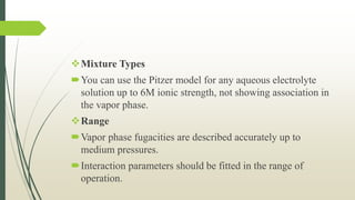 Mixture Types
You can use the Pitzer model for any aqueous electrolyte
solution up to 6M ionic strength, not showing association in
the vapor phase.
Range
Vapor phase fugacities are described accurately up to
medium pressures.
Interaction parameters should be fitted in the range of
operation.
 