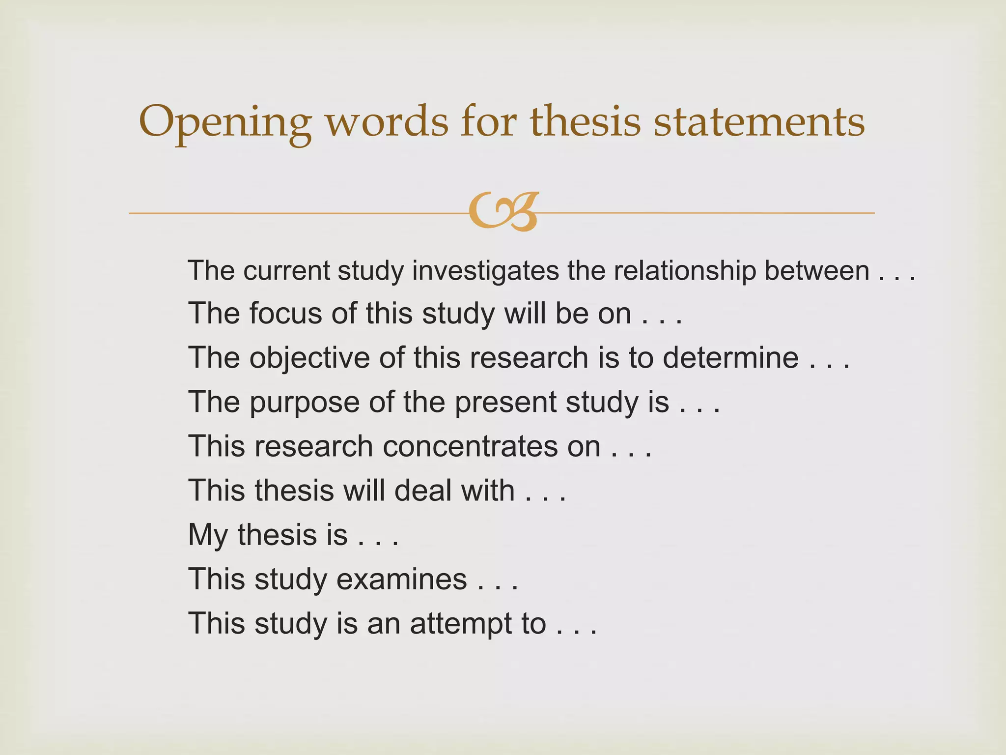 
The current study investigates the relationship between . . .
The focus of this study will be on . . .
The objective of this research is to determine . . .
The purpose of the present study is . . .
This research concentrates on . . .
This thesis will deal with . . .
My thesis is . . .
This study examines . . .
This study is an attempt to . . .
Opening words for thesis statements
 