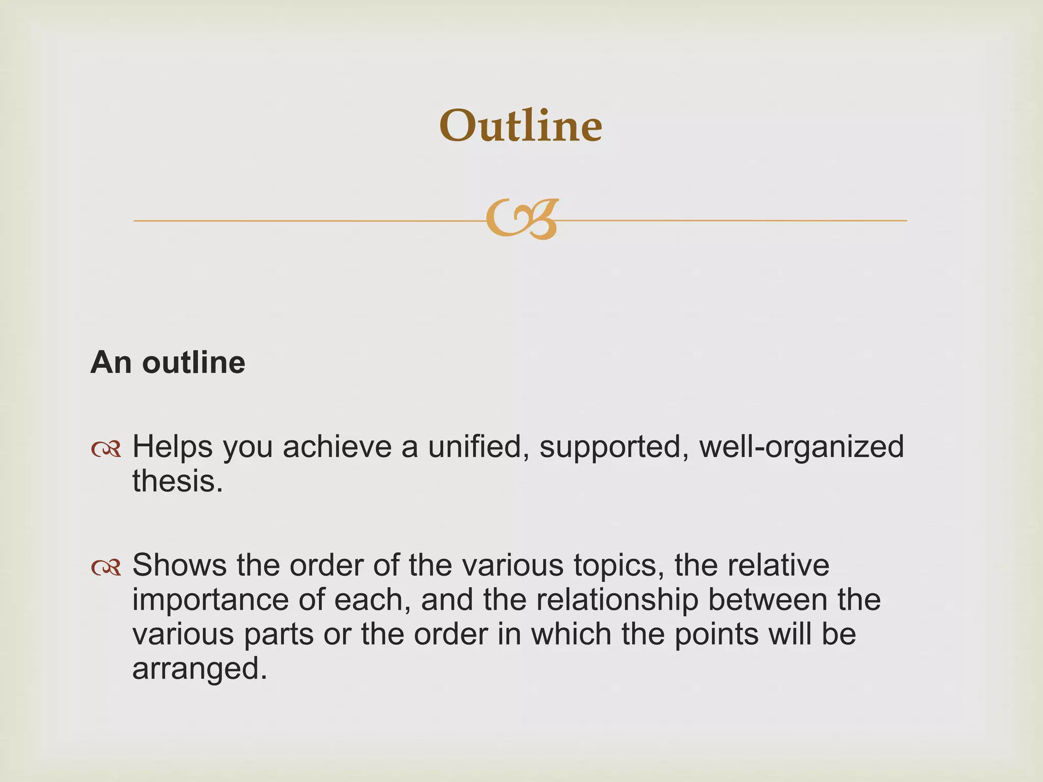 
An outline
 Helps you achieve a unified, supported, well-organized
thesis.
 Shows the order of the various topics, the relative
importance of each, and the relationship between the
various parts or the order in which the points will be
arranged.
Outline
 