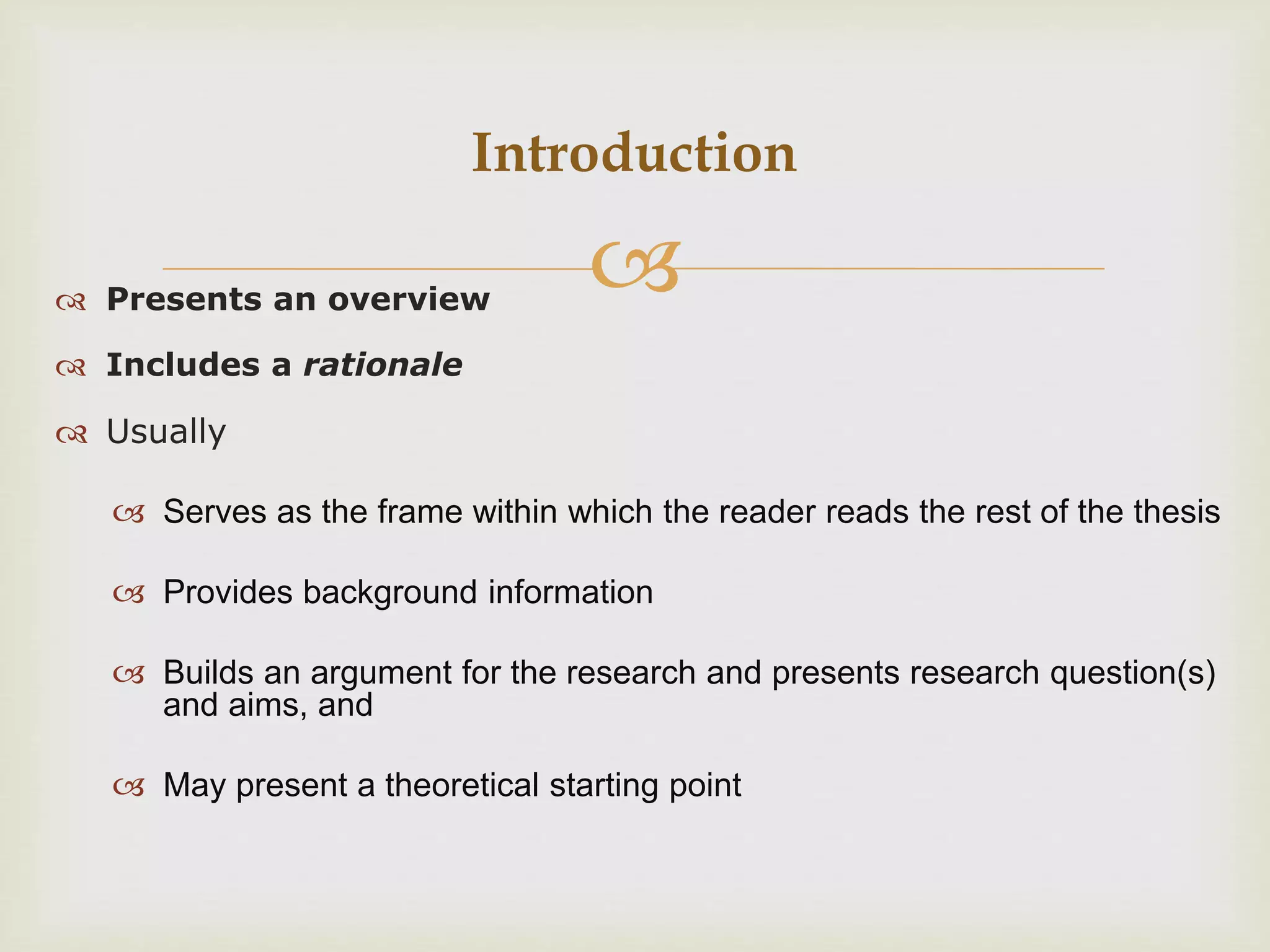  Presents an overview
 Includes a rationale
 Usually
 Serves as the frame within which the reader reads the rest of the thesis
 Provides background information
 Builds an argument for the research and presents research question(s)
and aims, and
 May present a theoretical starting point
Introduction
 