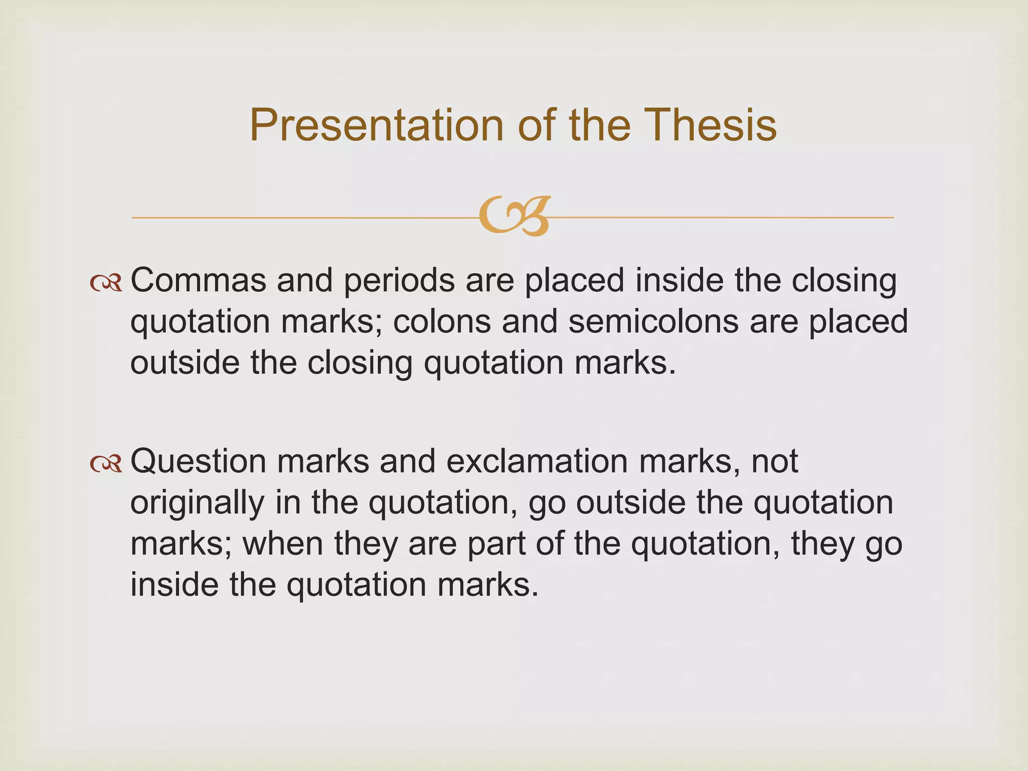 
 Commas and periods are placed inside the closing
quotation marks; colons and semicolons are placed
outside the closing quotation marks.
 Question marks and exclamation marks, not
originally in the quotation, go outside the quotation
marks; when they are part of the quotation, they go
inside the quotation marks.
Presentation of the Thesis
 