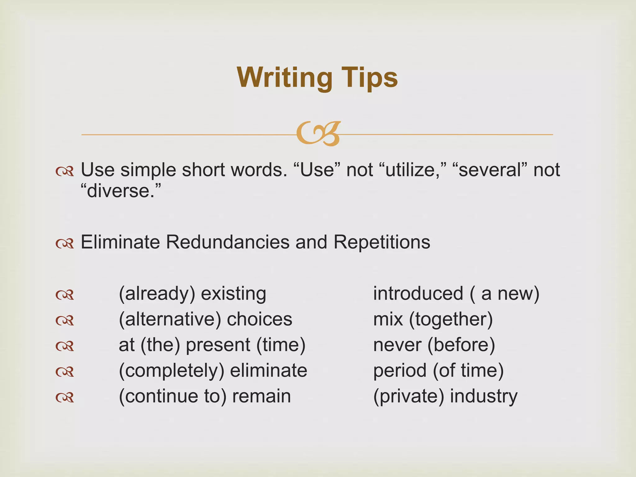 
 Use simple short words. “Use” not “utilize,” “several” not
“diverse.”
 Eliminate Redundancies and Repetitions
 (already) existing introduced ( a new)
 (alternative) choices mix (together)
 at (the) present (time) never (before)
 (completely) eliminate period (of time)
 (continue to) remain (private) industry
Writing Tips
 