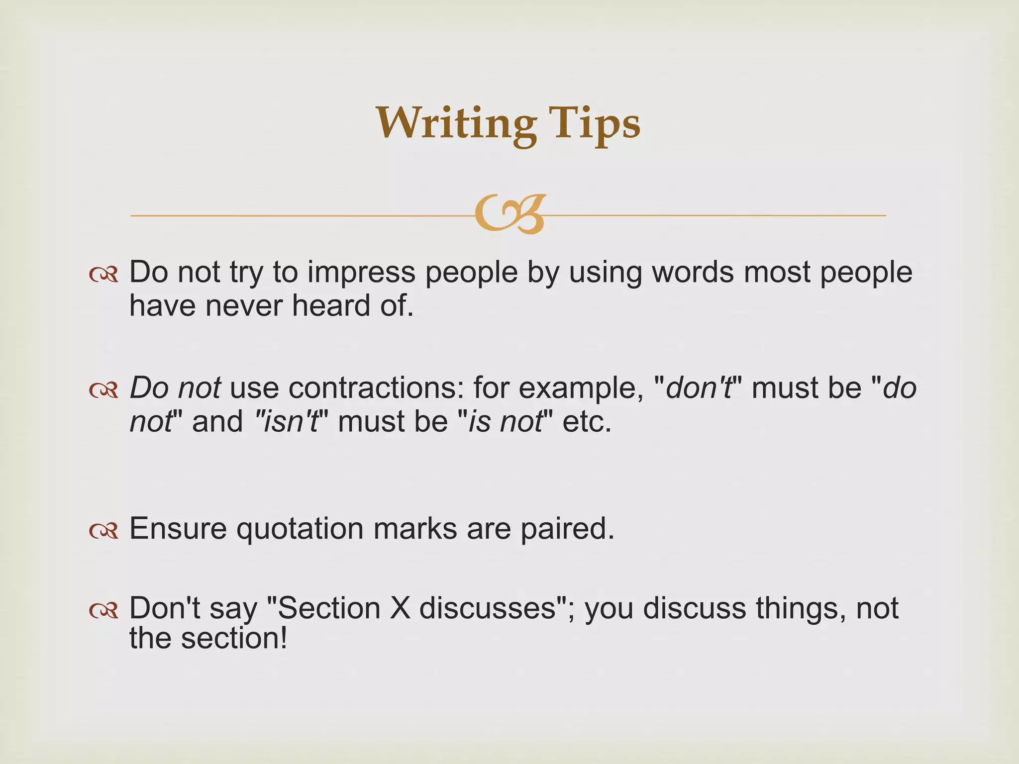 
 Do not try to impress people by using words most people
have never heard of.
 Do not use contractions: for example, "don't" must be "do
not" and "isn't" must be "is not" etc.
 Ensure quotation marks are paired.
 Don't say "Section X discusses"; you discuss things, not
the section!
Writing Tips
 