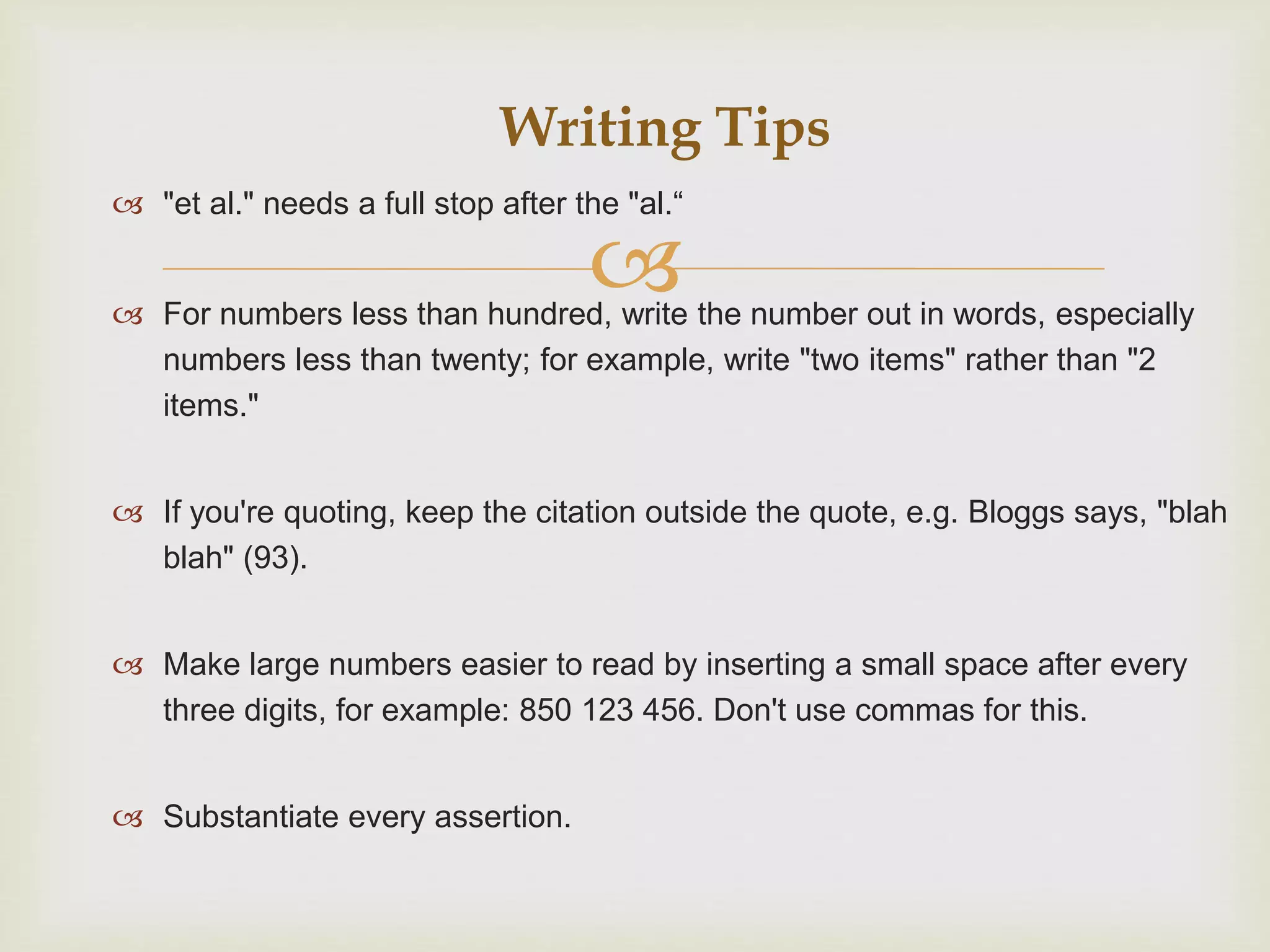 
 "et al." needs a full stop after the "al.“
 For numbers less than hundred, write the number out in words, especially
numbers less than twenty; for example, write "two items" rather than "2
items."
 If you're quoting, keep the citation outside the quote, e.g. Bloggs says, "blah
blah" (93).
 Make large numbers easier to read by inserting a small space after every
three digits, for example: 850 123 456. Don't use commas for this.
 Substantiate every assertion.
Writing Tips
 