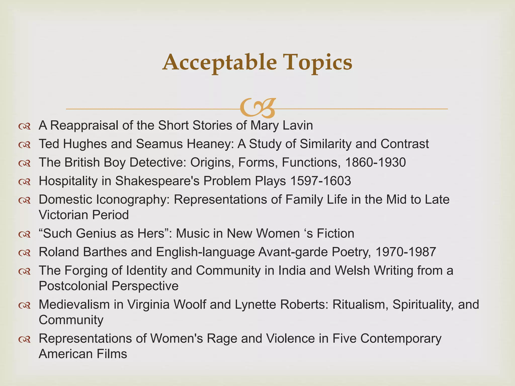  A Reappraisal of the Short Stories of Mary Lavin
 Ted Hughes and Seamus Heaney: A Study of Similarity and Contrast
 The British Boy Detective: Origins, Forms, Functions, 1860-1930
 Hospitality in Shakespeare's Problem Plays 1597-1603
 Domestic Iconography: Representations of Family Life in the Mid to Late
Victorian Period
 “Such Genius as Hers”: Music in New Women ‘s Fiction
 Roland Barthes and English-language Avant-garde Poetry, 1970-1987
 The Forging of Identity and Community in India and Welsh Writing from a
Postcolonial Perspective
 Medievalism in Virginia Woolf and Lynette Roberts: Ritualism, Spirituality, and
Community
 Representations of Women's Rage and Violence in Five Contemporary
American Films
Acceptable Topics
 