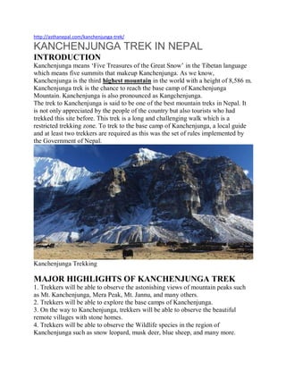 http://asthanepal.com/kanchenjunga-trek/
KANCHENJUNGA TREK IN NEPAL
INTRODUCTION
Kanchenjunga means ‘Five Treasures of the Great Snow’ in the Tibetan language
which means five summits that makeup Kanchenjunga. As we know,
Kanchenjunga is the third highest mountain in the world with a height of 8,586 m.
Kanchenjunga trek is the chance to reach the base camp of Kanchenjunga
Mountain. Kanchenjunga is also pronounced as Kangchenjunga.
The trek to Kanchenjunga is said to be one of the best mountain treks in Nepal. It
is not only appreciated by the people of the country but also tourists who had
trekked this site before. This trek is a long and challenging walk which is a
restricted trekking zone. To trek to the base camp of Kanchenjunga, a local guide
and at least two trekkers are required as this was the set of rules implemented by
the Government of Nepal.
Kanchenjunga Trekking
MAJOR HIGHLIGHTS OF KANCHENJUNGA TREK
1. Trekkers will be able to observe the astonishing views of mountain peaks such
as Mt. Kanchenjunga, Mera Peak, Mt. Jannu, and many others.
2. Trekkers will be able to explore the base camps of Kanchenjunga.
3. On the way to Kanchenjunga, trekkers will be able to observe the beautiful
remote villages with stone homes.
4. Trekkers will be able to observe the Wildlife species in the region of
Kanchenjunga such as snow leopard, musk deer, blue sheep, and many more.
 