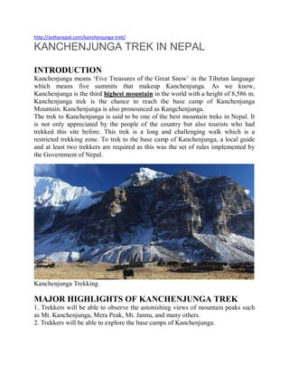 http://asthanepal.com/kanchenjunga-trek/
KANCHENJUNGA TREK IN NEPAL
INTRODUCTION
Kanchenjunga means ‘Five Treasures of the Great Snow’ in the Tibetan language
which means five summits that makeup Kanchenjunga. As we know,
Kanchenjunga is the third highest mountain in the world with a height of 8,586 m.
Kanchenjunga trek is the chance to reach the base camp of Kanchenjunga
Mountain. Kanchenjunga is also pronounced as Kangchenjunga.
The trek to Kanchenjunga is said to be one of the best mountain treks in Nepal. It
is not only appreciated by the people of the country but also tourists who had
trekked this site before. This trek is a long and challenging walk which is a
restricted trekking zone. To trek to the base camp of Kanchenjunga, a local guide
and at least two trekkers are required as this was the set of rules implemented by
the Government of Nepal.
Kanchenjunga Trekking
MAJOR HIGHLIGHTS OF KANCHENJUNGA TREK
1. Trekkers will be able to observe the astonishing views of mountain peaks such
as Mt. Kanchenjunga, Mera Peak, Mt. Jannu, and many others.
2. Trekkers will be able to explore the base camps of Kanchenjunga.
 