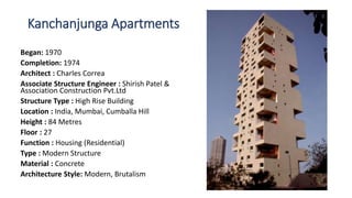 Kanchanjunga Apartments
Began: 1970
Completion: 1974
Architect : Charles Correa
Associate Structure Engineer : Shirish Patel &
Association Construction Pvt.Ltd
Structure Type : High Rise Building
Location : India, Mumbai, Cumballa Hill
Height : 84 Metres
Floor : 27
Function : Housing (Residential)
Type : Modern Structure
Material : Concrete
Architecture Style: Modern, Brutalism
 