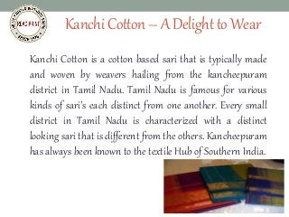 KanchiCotton–ADelighttoWear
Kanchi Cotton is a cotton based sari that is typically made
and woven by weavers hailing from the kancheepuram
district in Tamil Nadu. Tamil Nadu is famous for various
kinds of sari’s each distinct from one another. Every small
district in Tamil Nadu is characterized with a distinct
looking sari that is different from the others. Kancheepuram
has always been known to the textile Hub of Southern India.
sarees,salwar kameez,wedding
lehenga,bridal sarees,party wear
sarees,wedding sarees
 
