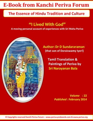 E-Book from Kanchi Periva Forum
The Essence of Hindu Tradition and Culture

“I Lived With God”
A moving personal account of experiences with Sri Maha Periva

Author: Dr D Sundararaman
(that son of Doraiswamy Iyer!)

Tamil Translation &
Paintings of Periva by
Sri Narayanan Bala

Volume : 22
Published : February 2014

© Copyrights reserved Kanchi Periva Forum – www.periva.proboards.com & www.periva.org

 