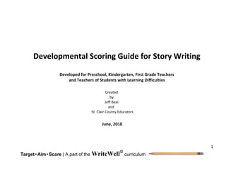 1
Target• Aim•Score | A part of the WriteWell
curriculum
Developmental Scoring Guide for Story Writing
Developed for Preschool, Kindergarten, First Grade Teachers
and Teachers of Students with Learning Difficulties
Created
by
Jeff Beal
and
St. Clair County Educators
June, 2010
 