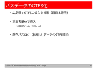 バスデータのGTFS化
• 広島県︓GTFSの導⼊を推進（⻄⽇本豪⾬）
• 事業者単位で導⼊
• 江⽥島バス，芸陽バス
• 既存バスロケ（BUSit）データのGTFS変換
10
Kanda-Lab, National Institute of Technology, Kure College
 