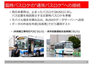 臨時バスロケの“通常バスロケ”への接続
• ⻄⽇本豪⾬は，⽌まったバスロケ(BUSit)に対し
バス位置を地図表⽰する災害時バスロケを準備
• モバイル端末を積み込み，BUSitのデータサーバーへ送信
• データの作成を外部(呉⾼専)で⾏う運⽤テスト
12
Kanda-Lab, National Institute of Technology, Kure College
• JR呉線⼯事代⾏バス(ʻ21/1) ・呉市⾃動運転社会実験(ʻ21/1)
 
