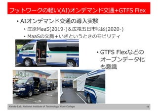 フットワークの軽い(AI)オンデマンド交通+GTFS Flex
• AIオンデマンド交通の導⼊実験
• 庄原MaaS(2019-)＆広電五⽇市地区(2020-)
• MaaSの⽂脈＋いざというときのモビリティ
14
Kanda-Lab, National Institute of Technology, Kure College
• GTFS Flexなどの
オープンデータ化
も意識
 