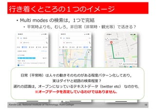 ⾏き着くところの１つのイメージ
• Multi modes の検索は，1つで完結
• 平常時よりも，むしろ，⾮⽇常（⾮常時・観光等）で活きる︖
18
Kanda-Lab, National Institute of Technology, Kure College
⽇常（平常時）は⼈々の動きそのものがある程度パターン化しており，
実はダイヤと経路の検索程度︖
遅れの認識は，オープンになっているテキストデータ（twitter etc） なのかも．
※オープデータを否定しているわけではありません．
 