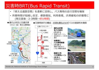 • 「使える道路空間」を柔軟に活⽤し，バス専⽤の⾛⾏空間を確保
• 所要時間が短縮し安定．便数増加，利⽤者増，渋滞緩和の好循環に
(発災直後︓2-3時間→約1時間)
4
災害時BRT(Bus Rapid Transit)
■通⾏⽌状況と交通渋滞
（7/13（⾦）発災1週間後）
広島
呉
広島呉道路
坂北〜呉 通⾏⽌
国道31号
ほぼ全線で渋滞
呉線
運休
■災害時BRTの構成︓渋滞を悪化させずバスの速達性を確保
広島バスセンター
呉駅
広島呉道路
仁保IC
坂北IC
坂南IC
天応⻄IC
天応東IC
呉IC
通⾏⽌区間
をバス⾛⾏
(7/17-)
本線でUターンし，
逆向きのハーフICを
通⾏
⾃専道に
バス専⽤⾞線
(7/26-)
規制で使われて
いない⾞線を転⽤
国道31号
バス専⽤レーン
(8/8-)
時間限定で
バスレーンを設置
Kanda-Lab, National Institute of Technology, Kure College
 