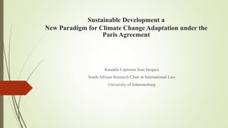 Sustainable Development a
New Paradigm for Climate Change Adaptation under the
Paris Agreement
Kandala Lupwana Jean Jacques
South African Research Chair in International Law
University of Johannesburg
 