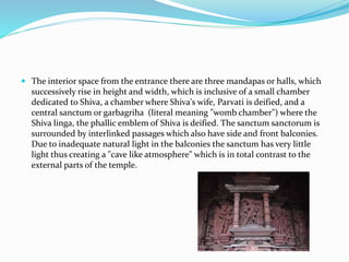  The interior space from the entrance there are three mandapas or halls, which
successively rise in height and width, which is inclusive of a small chamber
dedicated to Shiva, a chamber where Shiva's wife, Parvati is deified, and a
central sanctum or garbagriha (literal meaning "womb chamber") where the
Shiva linga, the phallic emblem of Shiva is deified. The sanctum sanctorum is
surrounded by interlinked passages which also have side and front balconies.
Due to inadequate natural light in the balconies the sanctum has very little
light thus creating a "cave like atmosphere" which is in total contrast to the
external parts of the temple.
 
