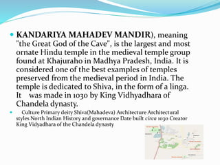  KANDARIYA MAHADEV MANDIR), meaning
"the Great God of the Cave", is the largest and most
ornate Hindu temple in the medieval temple group
found at Khajuraho in Madhya Pradesh, India. It is
considered one of the best examples of temples
preserved from the medieval period in India. The
temple is dedicated to Shiva, in the form of a linga.
It was made in 1030 by King Vidhyadhara of
Chandela dynasty.
 Culture Primary deity Shiva(Mahadeva) Architecture Architectural
styles North Indian History and governance Date built circa 1030 Creator
King Vidyadhara of the Chandela dynasty
 