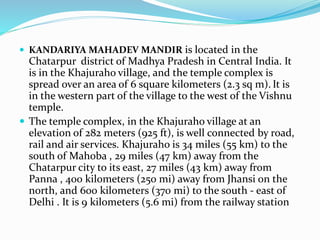  KANDARIYA MAHADEV MANDIR is located in the
Chatarpur district of Madhya Pradesh in Central India. It
is in the Khajuraho village, and the temple complex is
spread over an area of 6 square kilometers (2.3 sq m). It is
in the western part of the village to the west of the Vishnu
temple.
 The temple complex, in the Khajuraho village at an
elevation of 282 meters (925 ft), is well connected by road,
rail and air services. Khajuraho is 34 miles (55 km) to the
south of Mahoba , 29 miles (47 km) away from the
Chatarpur city to its east, 27 miles (43 km) away from
Panna , 400 kilometers (250 mi) away from Jhansi on the
north, and 600 kilometers (370 mi) to the south - east of
Delhi . It is 9 kilometers (5.6 mi) from the railway station
 
