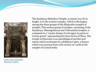 INSIDE VIEW KANDARIYA
MAHADEV TEMPLE
The Kandariya Mahadeva Temple, 31 metres (102 ft) in
height, is in the western complex, which is the largest
among the three groups of the Khajuraho complex of
temples. This western group of temples, consisting of the
Kandariya, Matangeshwara and Vishvanatha temples, is
compared to a "cosmic design of a hexagon (a yantra or
Cosmo gram)" representing the three forms of Shiva. The
temple architecture is an assemblage of porches and
towers which terminates in a shikharaor spire, a feature
which was common from 10th century on wards in the
temples of Central India
 
