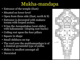 Mukha-mandapa
• Entrance of the temple (East)
• Situated on lower level
• Open from three side (East, north & S)
• Entrance is decorated with makara-
torana with looped arches.
• It has the Asnapattakas (seat-slabs)
with kaksananas (sloping seat-backs)
• Ceiling rest upon the four pillars
• Square in shape
• Small shikhara on top
• The roof over the mukhamandapa is of
a domical pyramidal type of pidha.
• Shikra is smallest amongst all
• Decorated
 