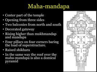 Maha-mandapa
• Center part of the temple
• Opening from three sides
• Two balconies from north and south
• Decorated gateway
• Rising higher than mukhmandap
and mandapa
• Four pillars on four corners baring
the load of superstructure.
• Raised shikhara
• In the same way the roof over the
maha-mandapa is also a domical
pyramid
 