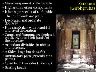 Sanctum
(Girbhgruha)
• Main component of the temple
• Higher than other components
• It is a square cella of 10 ft. wide
• The inner walls are plain
• Decorated and ordinate
doorway
• Has nine Sakas with beautiful
and vivid decoration
• Ganga and Yamuna are depicted
on the right and left jambs of
the doorway
• Attendant divinities in niches
and recesses.
• A Shiva-linga inside (4 ft )
• Ambulatory path (Pradakshina
patha)
• Open from two sides (balcony)
• Seating bench
 
