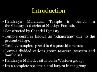 Introduction
• Kandariya Mahadeva Temple is located in
the Chatarpur district of Madhya Pradesh.
• Constructed by Chandel Dynasty
• Temple complex known as “Khajuraho” due to the
present village.
• Total 22 temples spread in 6 square kilometres
• Temple divided various group (eastern, western and
Southern)
• Kandariya Mahadev situated in Western group.
• It’s a complete specimen and largest in the group
 