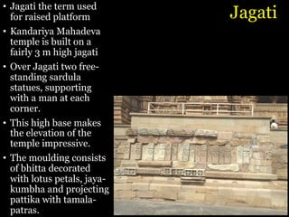 Jagati
• Jagati the term used
for raised platform
• Kandariya Mahadeva
temple is built on a
fairly 3 m high jagati
• Over Jagati two free-
standing sardula
statues, supporting
with a man at each
corner.
• This high base makes
the elevation of the
temple impressive.
• The moulding consists
of bhitta decorated
with lotus petals, jaya-
kumbha and projecting
pattika with tamala-
patras.
 