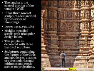 • The jangha is the
central portion of the
temple (Wall)
• It has three rows of
sculptures demarcated
by two series of
mouldings.
• Lower : graza-pattika
• Middle: stenciled
scrolls with triangular
design below.
• This jangha is
decorated with three
bands of sculpture.
• Sculptures containing
the figures of the Gods
and goddesses, apsaras
or surasundaries and
mithunas and erotic
scenes on projections.
Jangha
 