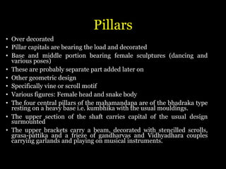 Pillars
• Over decorated
• Pillar capitals are bearing the load and decorated
• Base and middle portion bearing female sculptures (dancing and
various poses)
• These are probably separate part added later on
• Other geometric design
• Specifically vine or scroll motif
• Various figures: Female head and snake body
• The four central pillars of the mahamandapa are of the bhadraka type
resting on a heavy base i.e. kumbhika with the usual mouldings.
• The upper section of the shaft carries capital of the usual design
surmounted
• The upper brackets carry a beam, decorated with stencilled scrolls,
grasa-pattika and a frieze of gandharvas and Vidhyadhara couples
carrying garlands and playing on musical instruments.
 